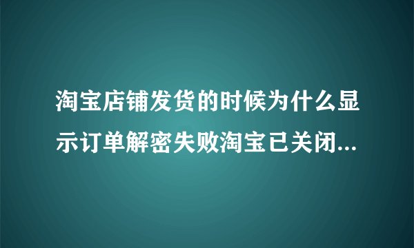 淘宝店铺发货的时候为什么显示订单解密失败淘宝已关闭解密功能？