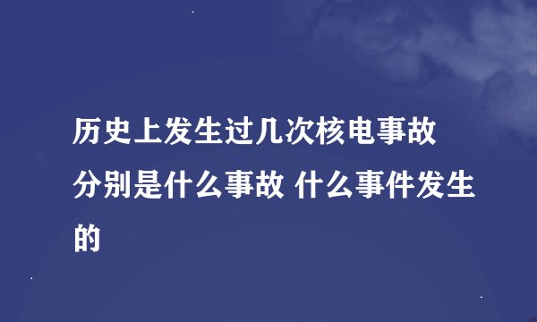历史上发生过几次核电事故 分别是什么事故 什么事件发生的