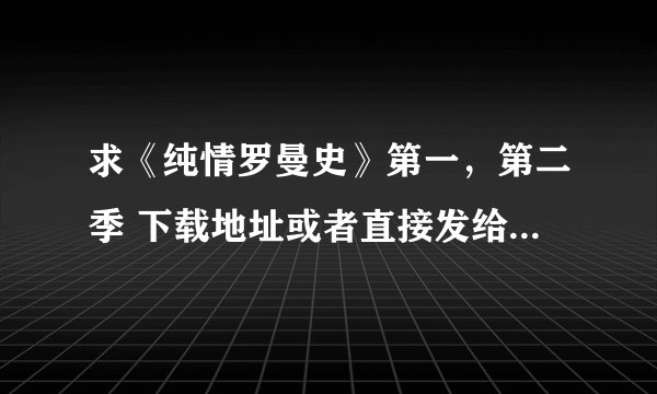 求《纯情罗曼史》第一，第二季 下载地址或者直接发给我O(∩_∩)O