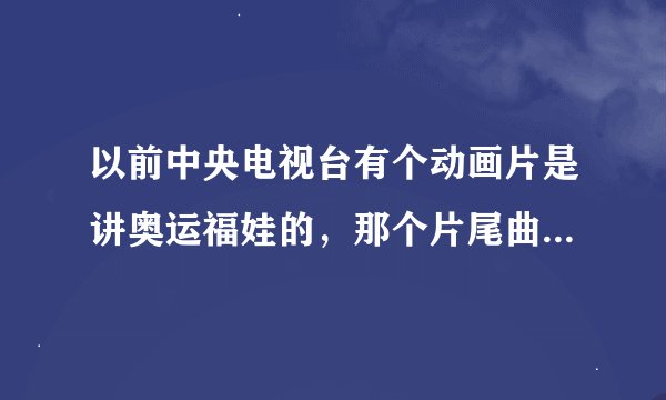 以前中央电视台有个动画片是讲奥运福娃的，那个片尾曲挺好听的，叫什么名字来着？