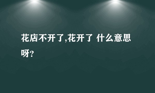 花店不开了,花开了 什么意思呀？