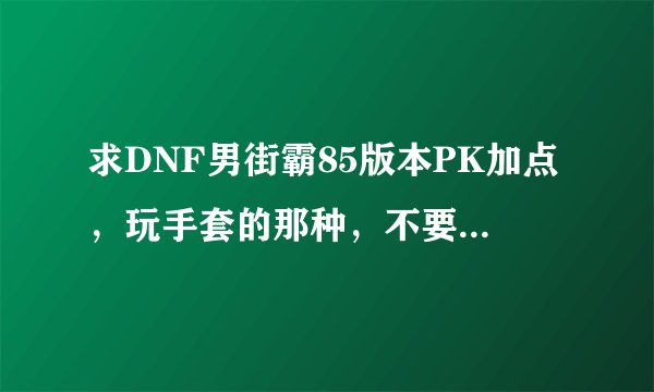 求DNF男街霸85版本PK加点，玩手套的那种，不要复制的，最好能说一下取舍的原因