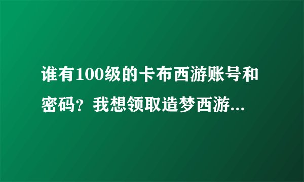 谁有100级的卡布西游账号和密码？我想领取造梦西游礼包. 只要5分钟！