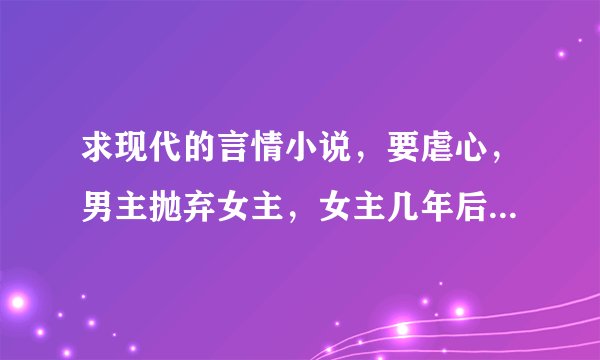 求现代的言情小说，要虐心，男主抛弃女主，女主几年后出现，男主再去追女主