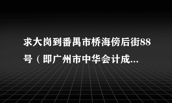 求大岗到番禺市桥海傍后街88号（即广州市中华会计成人中等专业学校番禺分校）坐车路线，和大概时间。。。