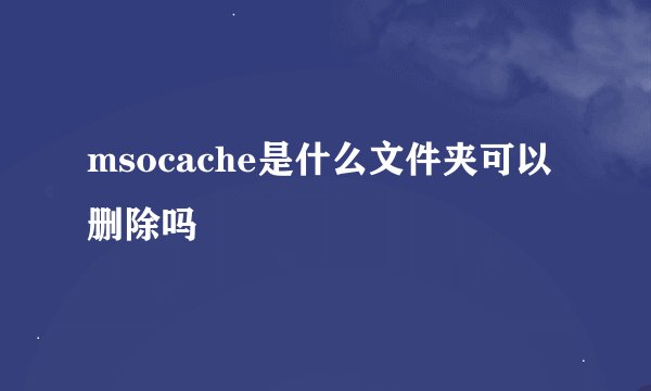 msocache是什么文件夹可以删除吗