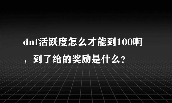 dnf活跃度怎么才能到100啊，到了给的奖励是什么？