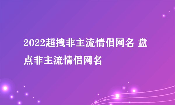 2022超拽非主流情侣网名 盘点非主流情侣网名