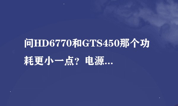 问HD6770和GTS450那个功耗更小一点？电源是额定270W E6500 4G内存。。想买一块显卡，对得起这个处理器的