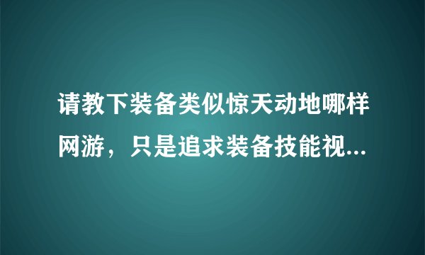 请教下装备类似惊天动地哪样网游，只是追求装备技能视觉那种游戏，知道的说下？
