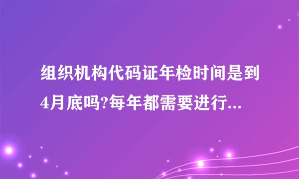 组织机构代码证年检时间是到4月底吗?每年都需要进行年检吗?我司07年7月更换了新的代码证,今年还需要年检吗