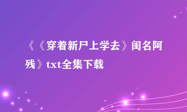 《《穿着新尸上学去》闺名阿残》txt全集下载