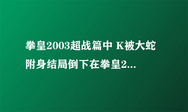 拳皇2003超战篇中 K被大蛇附身结局倒下在拳皇2006中k又被大蛇附身，请问k最后到底是生是死？+分的。