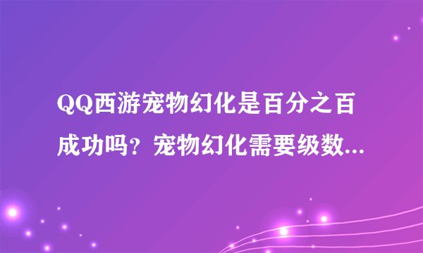 QQ西游宠物幻化是百分之百成功吗？宠物幻化需要级数吗？都请详细说一...