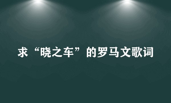 求“晓之车”的罗马文歌词