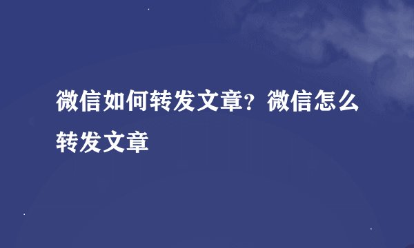 微信如何转发文章？微信怎么转发文章