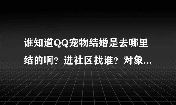谁知道QQ宠物结婚是去哪里结的啊？进社区找谁？对象已经有了