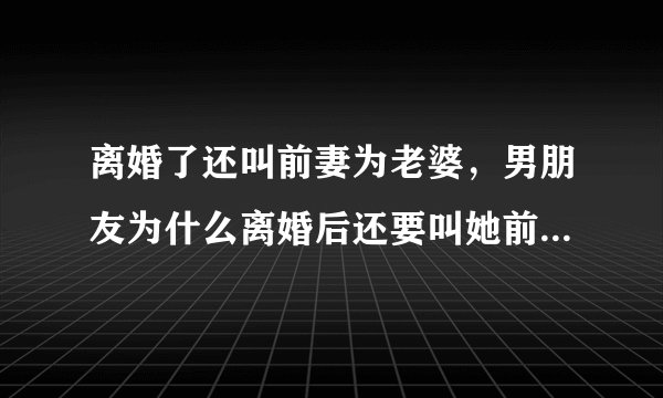 离婚了还叫前妻为老婆，男朋友为什么离婚后还要叫她前妻叫老婆呢?