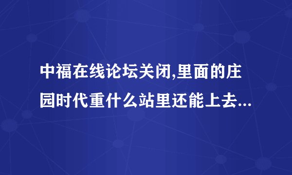 中福在线论坛关闭,里面的庄园时代重什么站里还能上去,有知道的吗?有和我一样登陆不上的吗