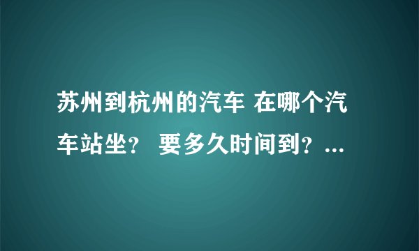 苏州到杭州的汽车 在哪个汽车站坐？ 要多久时间到？票价是多少钱？到杭州的哪个汽车站？