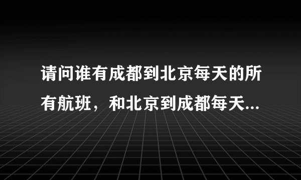 请问谁有成都到北京每天的所有航班，和北京到成都每天的所有航班！？