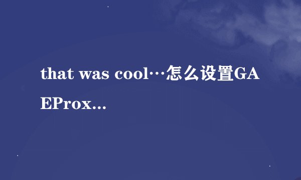 that was cool…怎么设置GAEProxy啊，你们成功了么？