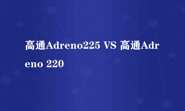 高通Adreno225 VS 高通Adreno 220