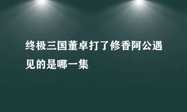 终极三国董卓打了修香阿公遇见的是哪一集