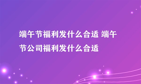 端午节福利发什么合适 端午节公司福利发什么合适