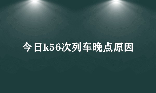 今日k56次列车晚点原因