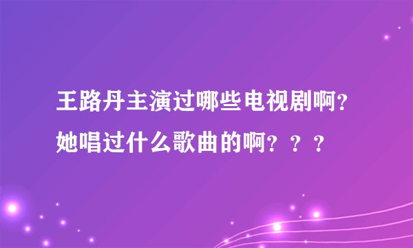 王路丹主演过哪些电视剧啊？她唱过什么歌曲的啊？？？