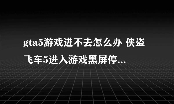 gta5游戏进不去怎么办 侠盗飞车5进入游戏黑屏停止工作的解决方法