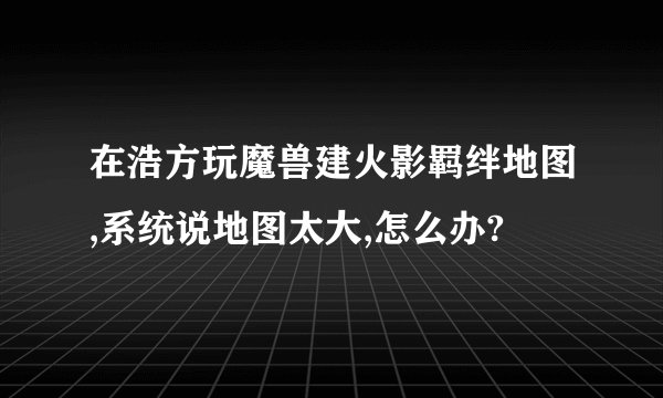在浩方玩魔兽建火影羁绊地图,系统说地图太大,怎么办?