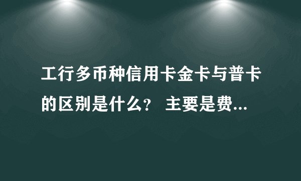 工行多币种信用卡金卡与普卡的区别是什么？ 主要是费用方面的.也是首年免年费，刷5次免