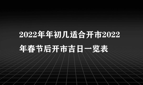 2022年年初几适合开市2022年春节后开市吉日一览表