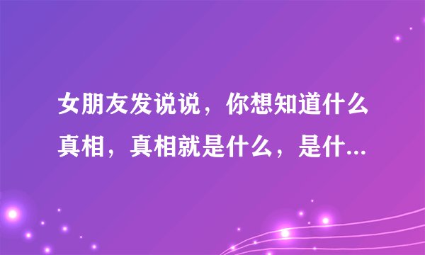 女朋友发说说,你想知道什么真相,真相就是什么,是什么意思这句话