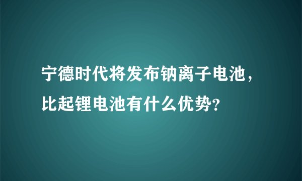 宁德时代将发布钠离子电池，比起锂电池有什么优势？