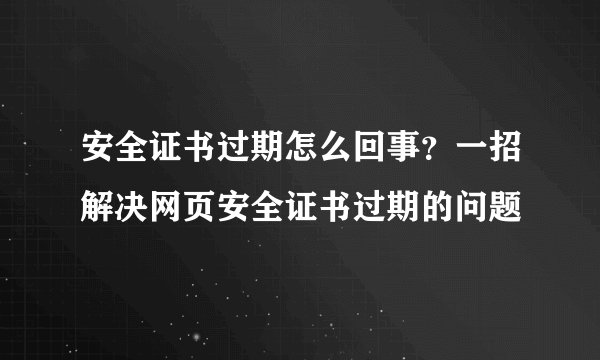 安全证书过期怎么回事？一招解决网页安全证书过期的问题
