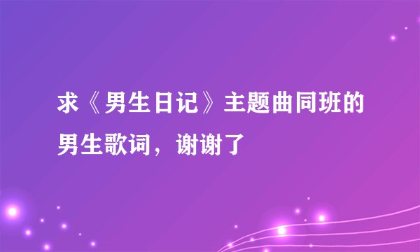 求《男生日记》主题曲同班的男生歌词，谢谢了