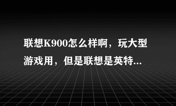 联想K900怎么样啊，玩大型游戏用，但是联想是英特尔的CPU，数据包是个