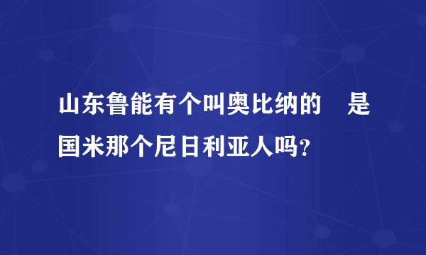 山东鲁能有个叫奥比纳的 是国米那个尼日利亚人吗？
