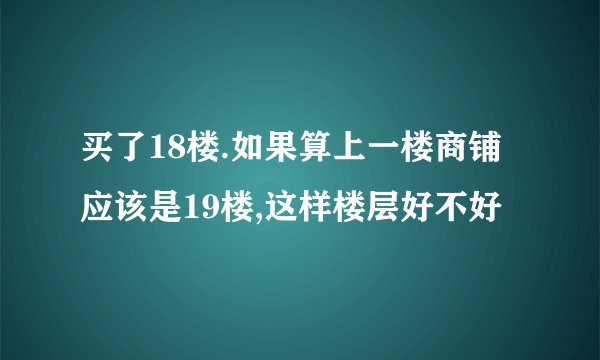 买了18楼.如果算上一楼商铺应该是19楼,这样楼层好不好