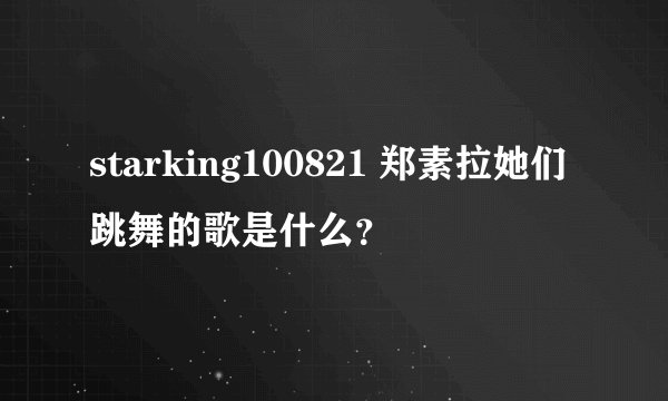 starking100821 郑素拉她们跳舞的歌是什么？