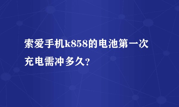 索爱手机k858的电池第一次充电需冲多久？