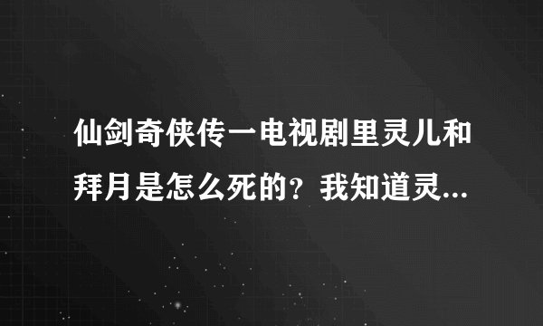 仙剑奇侠传一电视剧里灵儿和拜月是怎么死的？我知道灵儿是和水魔兽大战 但不知怎么死的 还有拜月 也不...