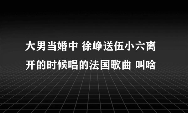 大男当婚中 徐峥送伍小六离开的时候唱的法国歌曲 叫啥