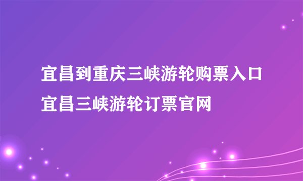 宜昌到重庆三峡游轮购票入口宜昌三峡游轮订票官网