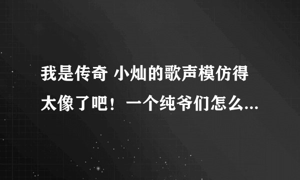 我是传奇 小灿的歌声模仿得太像了吧！一个纯爷们怎么能唱出那么具有女人味的声音呢？