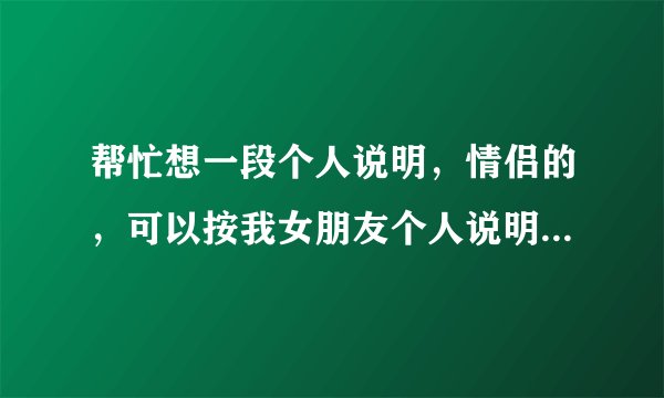 帮忙想一段个人说明，情侣的，可以按我女朋友个人说明对！也可以原创一下，但要情侣的，不要改变大概意思