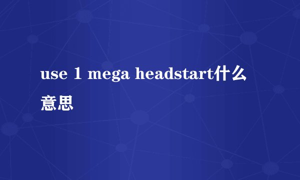 use 1 mega headstart什么意思